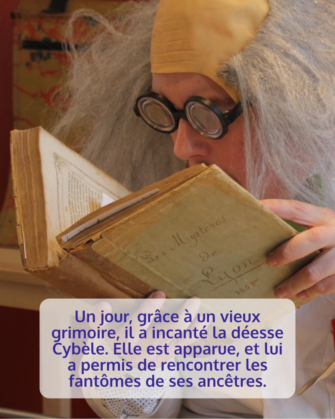 Photo du même personnage avec sa perruque et ses grosses lunettes. On devine son visage derrière un très vieux livre. On peut lire sur la couverture "les mystères de Lyon"
Légende : un jour grâce a un vieux grimoire, il a inchangé la déesse Cybèle. Elle lui est apparu et lui a permis de rencontrer les fantômes de ses ancêtres.